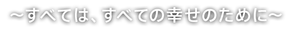 〜すべては、すべての幸せのために〜